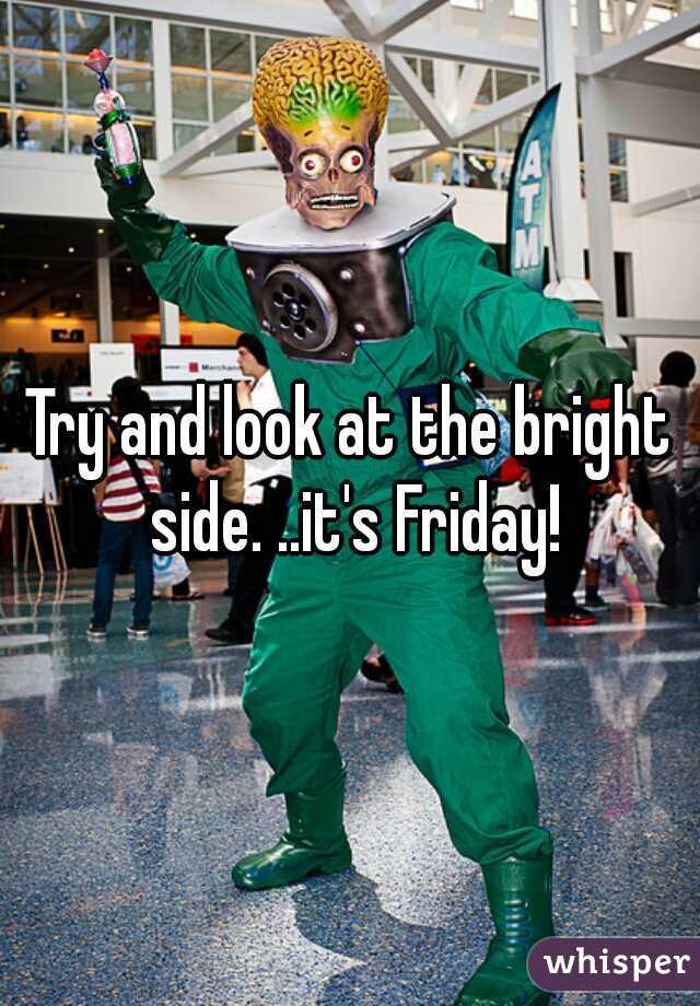 Try and look at the bright side. ..it's Friday!