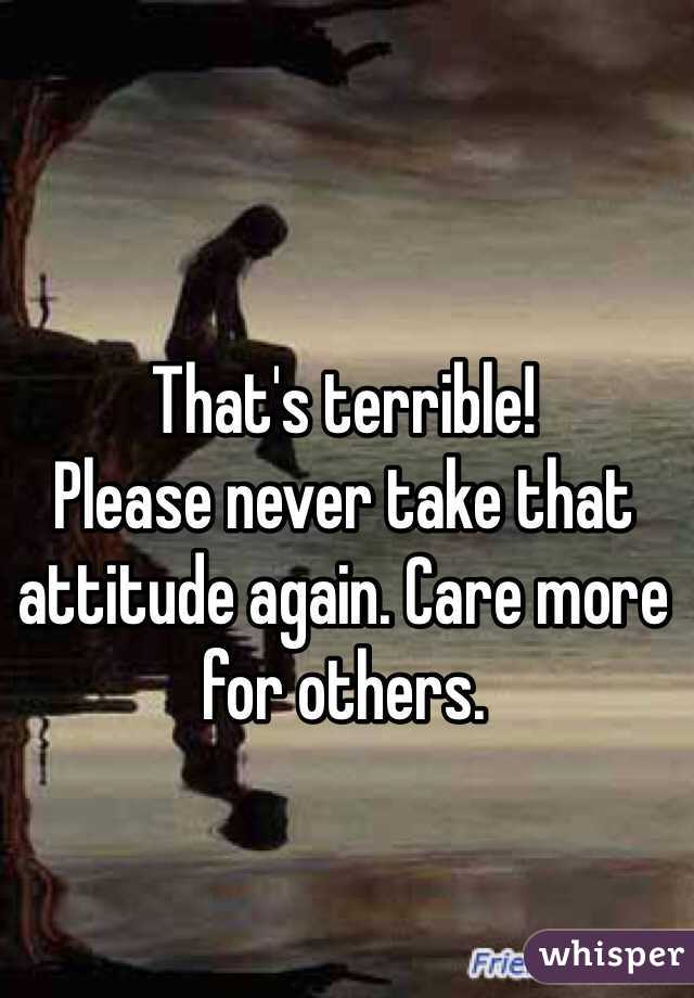 That's terrible!
Please never take that attitude again. Care more for others.