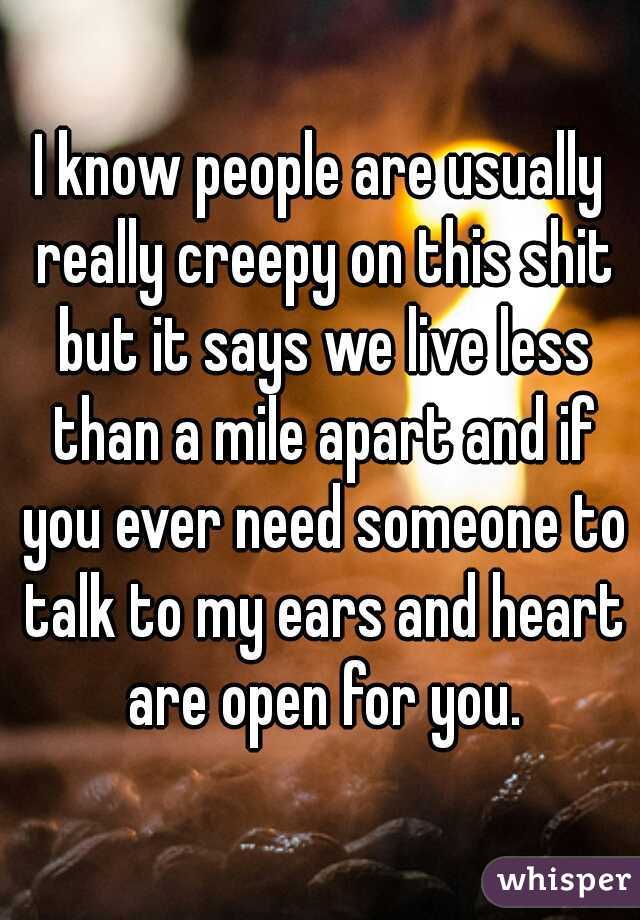 I know people are usually really creepy on this shit but it says we live less than a mile apart and if you ever need someone to talk to my ears and heart are open for you.