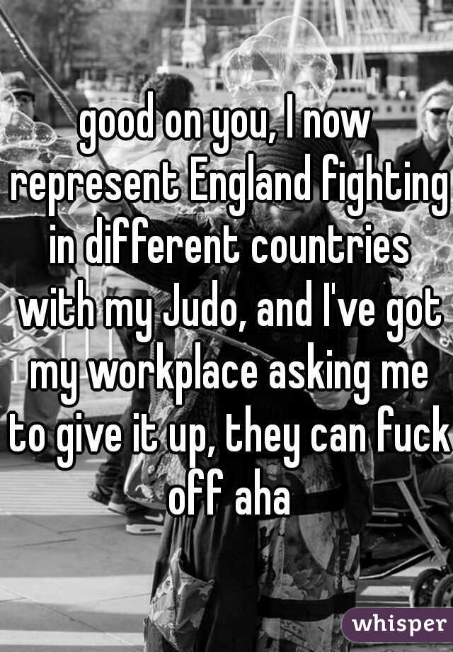 good on you, I now represent England fighting in different countries with my Judo, and I've got my workplace asking me to give it up, they can fuck off aha