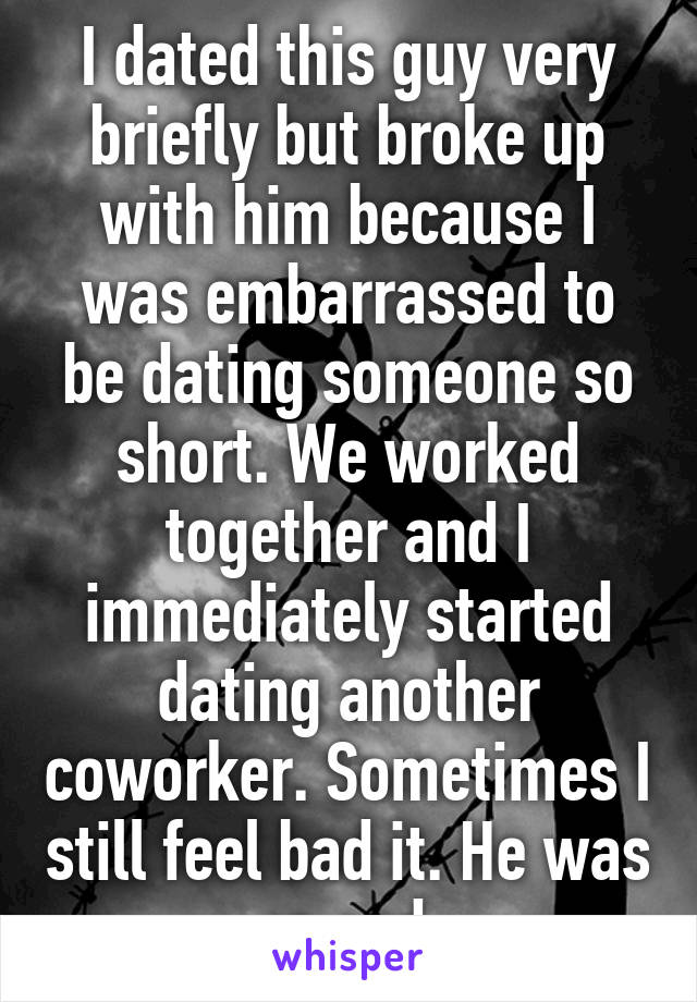 I dated this guy very briefly but broke up with him because I was embarrassed to be dating someone so short. We worked together and I immediately started dating another coworker. Sometimes I still feel bad it. He was so sad.