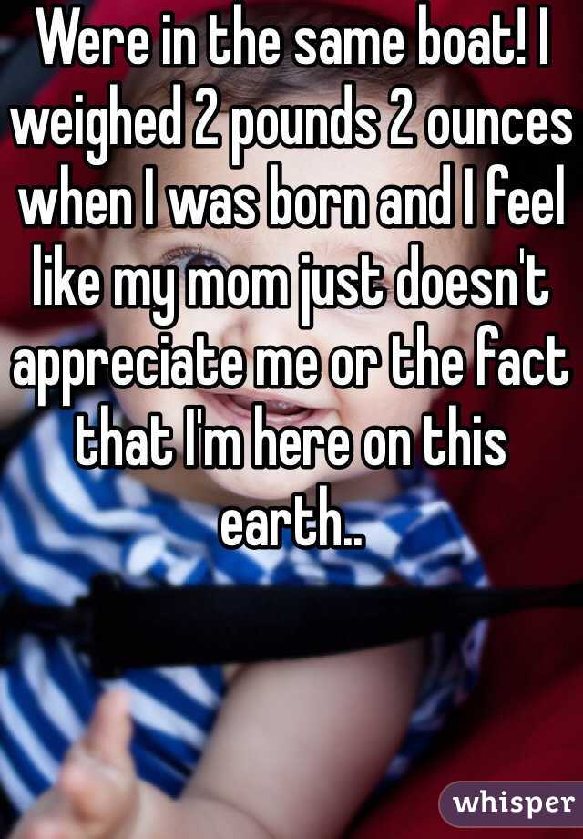Were in the same boat! I weighed 2 pounds 2 ounces when I was born and I feel like my mom just doesn't appreciate me or the fact that I'm here on this earth..