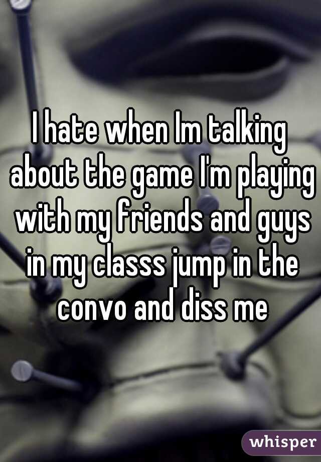 I hate when Im talking about the game I'm playing with my friends and guys in my classs jump in the convo and diss me