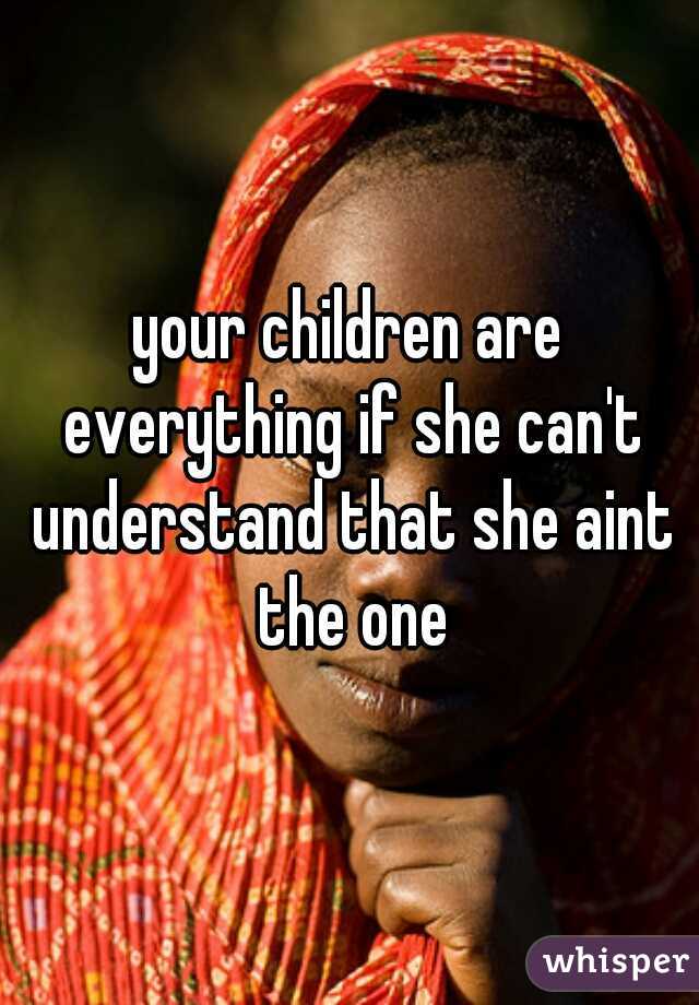 your children are everything if she can't understand that she aint the one