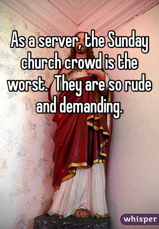 As a server, the Sunday church crowd is the worst.  They are so rude and demanding. 