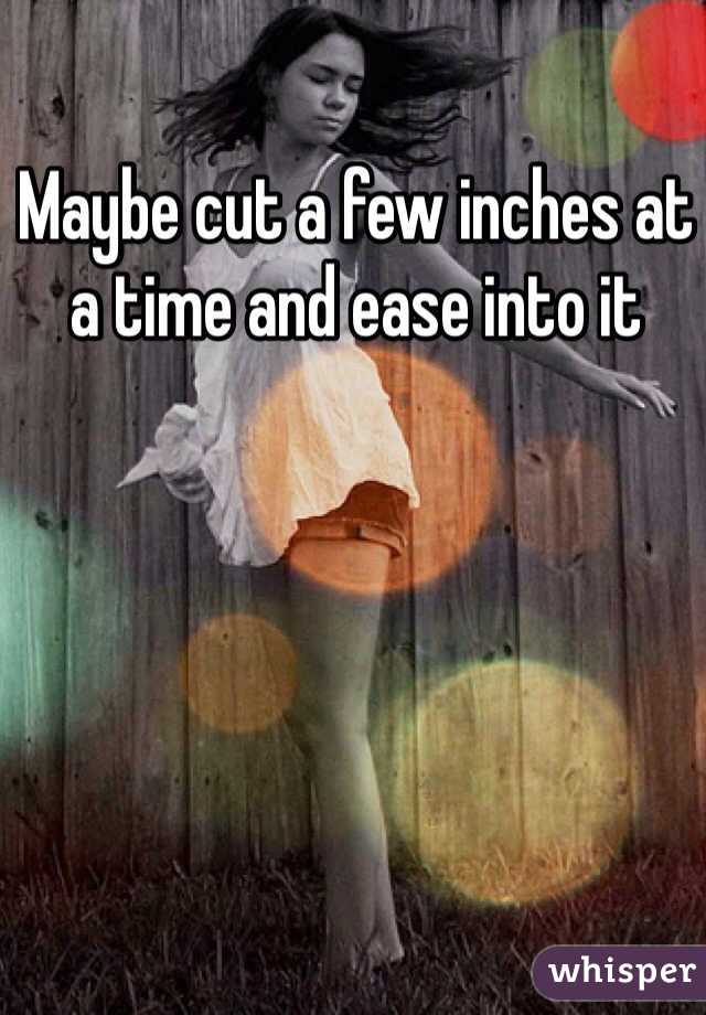 Maybe cut a few inches at a time and ease into it