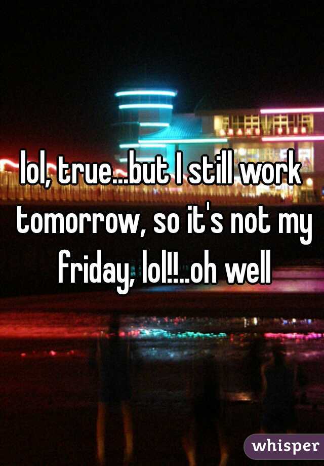 lol, true...but I still work tomorrow, so it's not my friday, lol!!..oh well