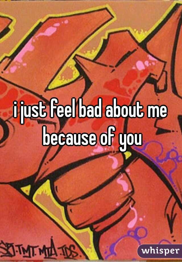 i just feel bad about me because of you