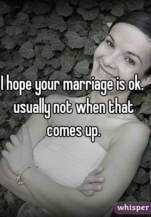 I hope your marriage is ok. usually not when that comes up.