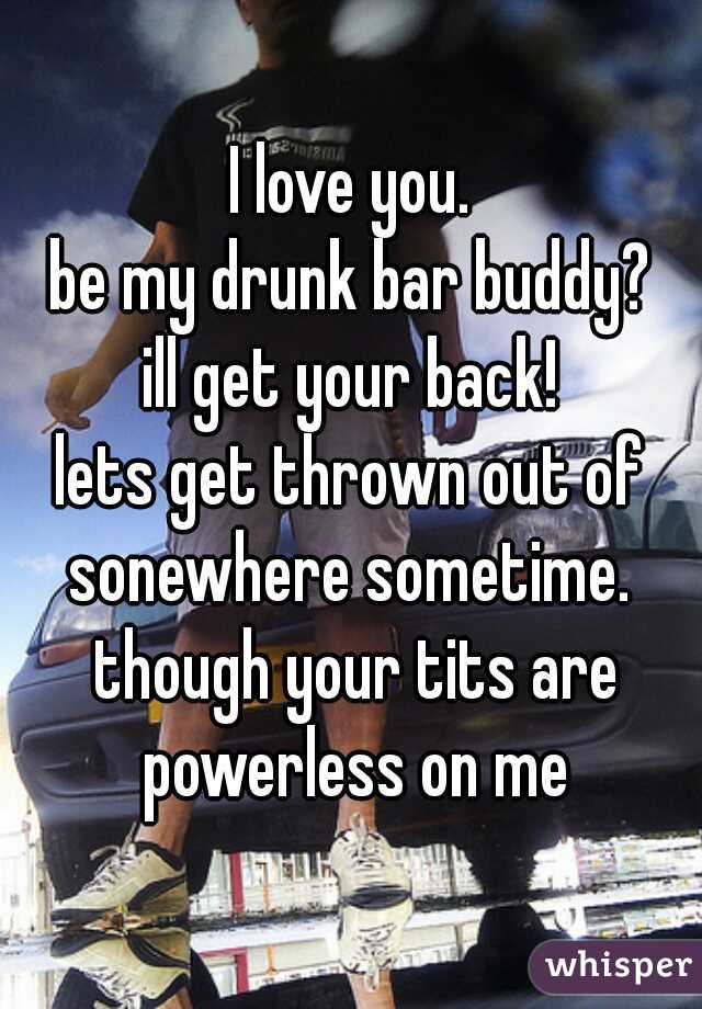 I love you.
be my drunk bar buddy?
ill get your back!
lets get thrown out of sonewhere sometime. 
 though your tits are powerless on me