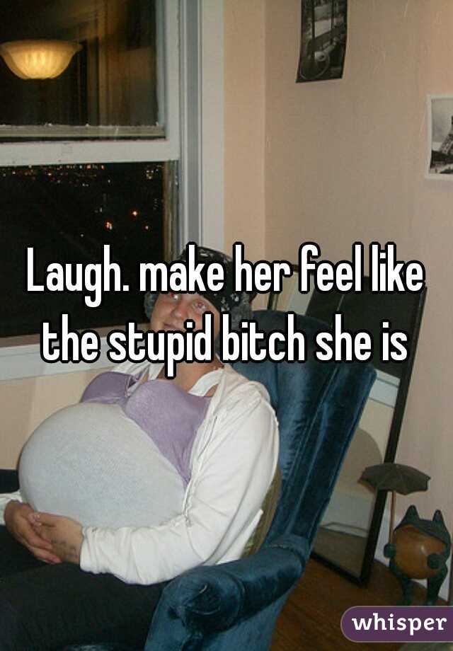 Laugh. make her feel like the stupid bitch she is 