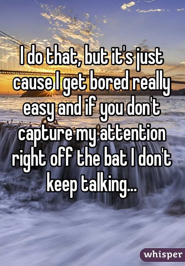 I do that, but it's just cause I get bored really easy and if you don't capture my attention right off the bat I don't keep talking... 