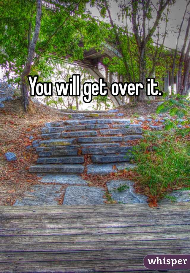 You will get over it.  
