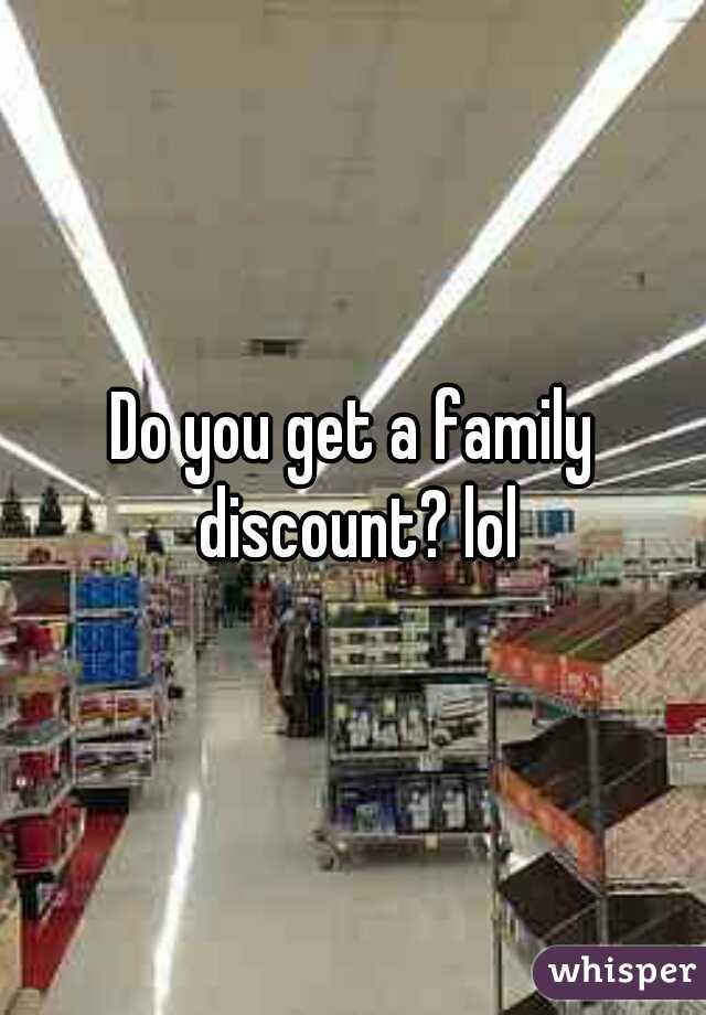 Do you get a family discount? lol