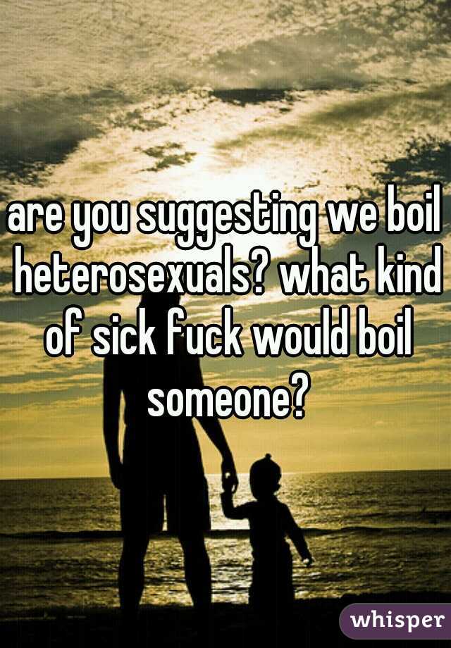 are you suggesting we boil heterosexuals? what kind of sick fuck would boil someone?