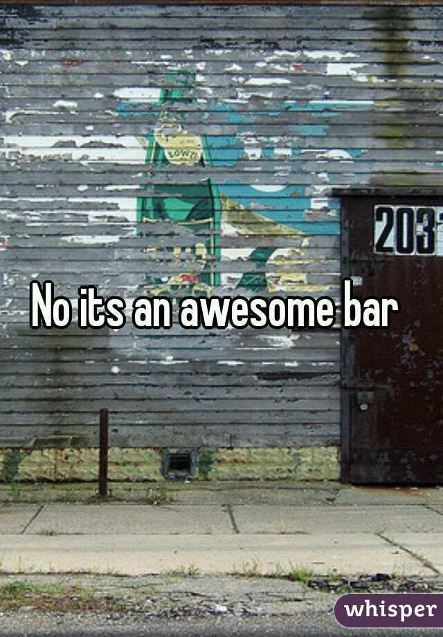 No its an awesome bar 