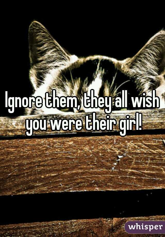 Ignore them, they all wish you were their girl!