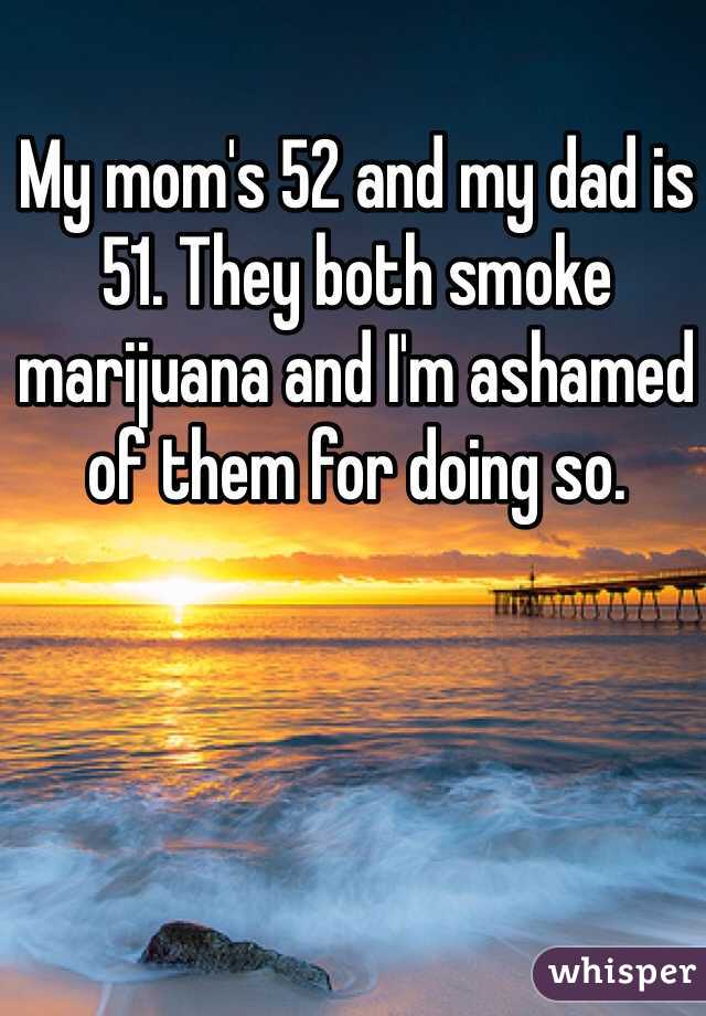 My mom's 52 and my dad is 51. They both smoke marijuana and I'm ashamed of them for doing so.