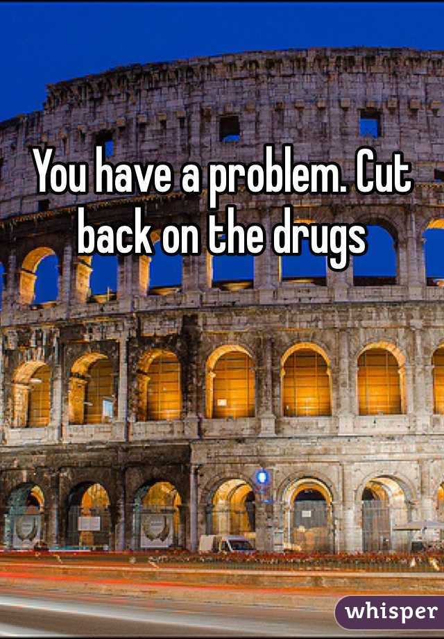 You have a problem. Cut back on the drugs 