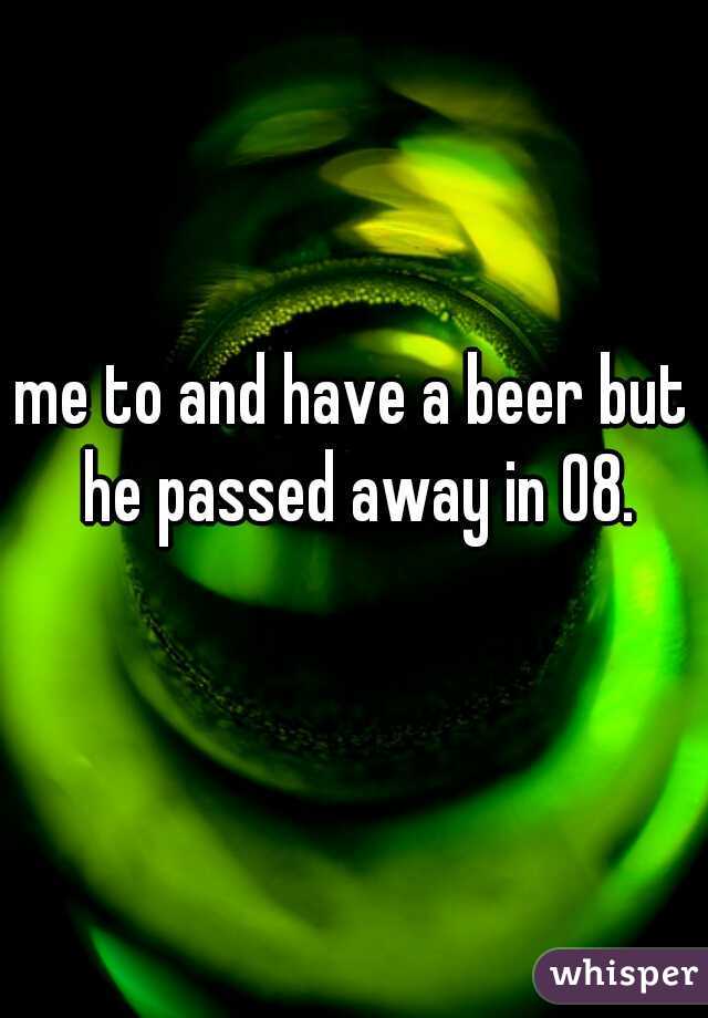 me to and have a beer but he passed away in 08.