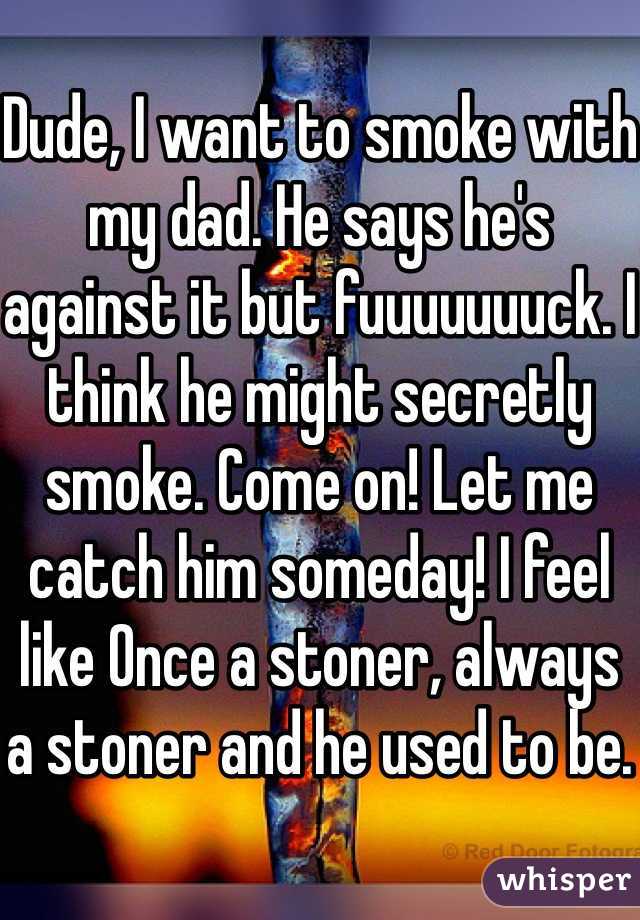 
Dude, I want to smoke with my dad. He says he's against it but fuuuuuuuck. I think he might secretly smoke. Come on! Let me catch him someday! I feel like Once a stoner, always a stoner and he used to be. 