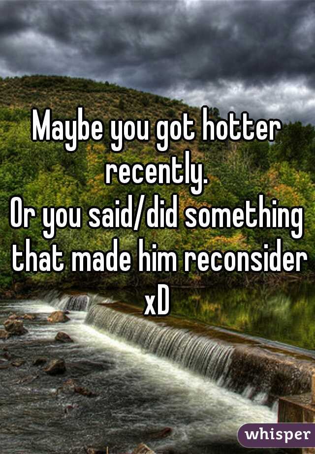 Maybe you got hotter recently. 
Or you said/did something that made him reconsider xD 