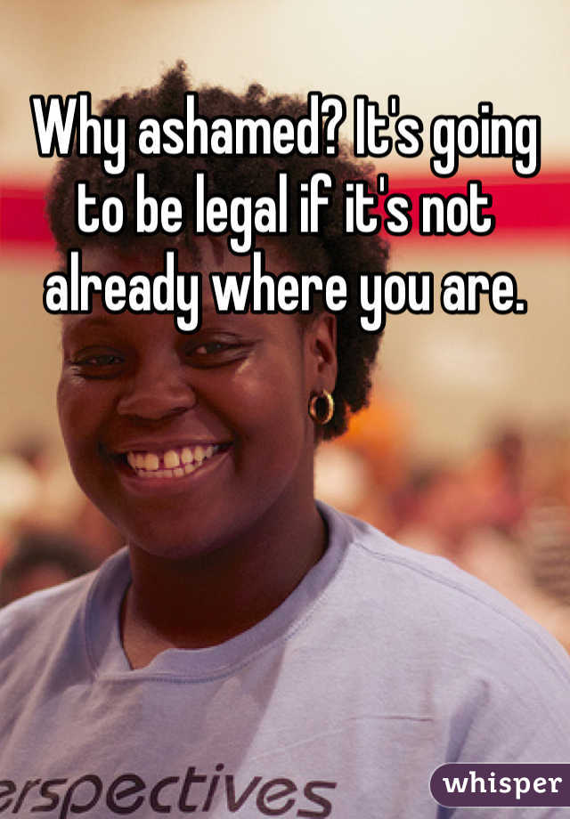 Why ashamed? It's going to be legal if it's not already where you are. 