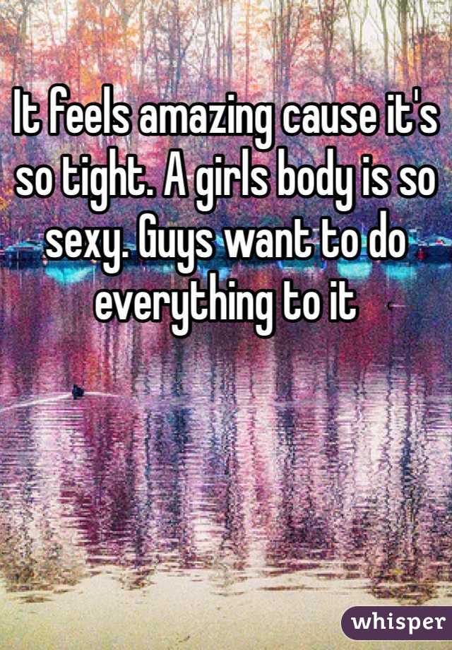 It feels amazing cause it's so tight. A girls body is so sexy. Guys want to do everything to it