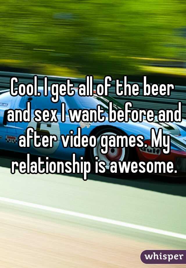 Cool. I get all of the beer and sex I want before and after video games. My relationship is awesome.