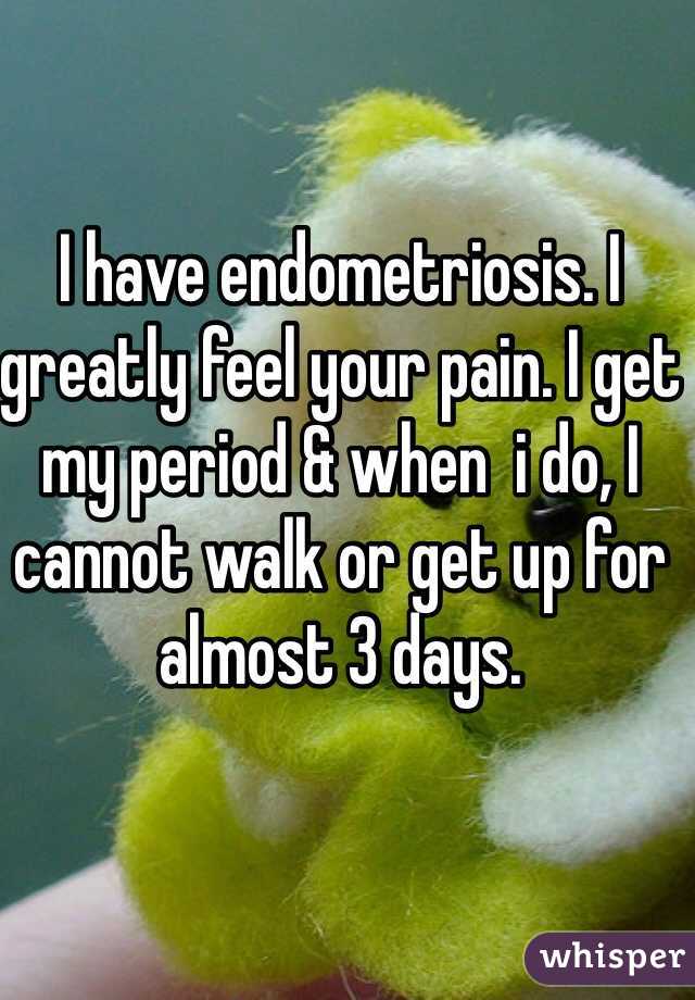I have endometriosis. I greatly feel your pain. I get my period & when  i do, I cannot walk or get up for almost 3 days.