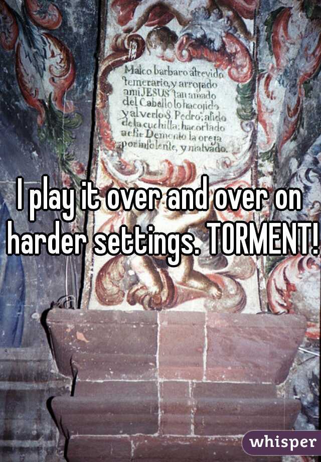 I play it over and over on harder settings. TORMENT!