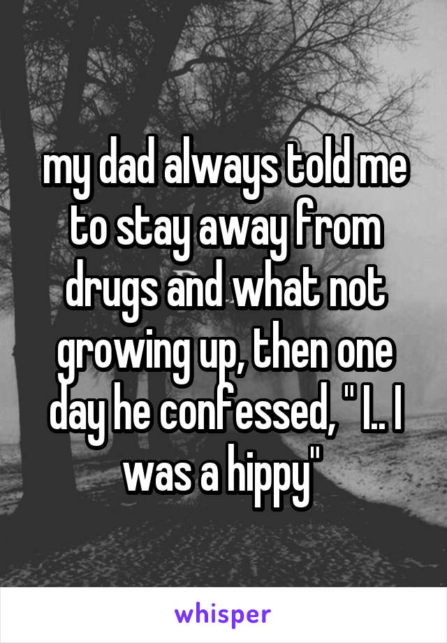 my dad always told me to stay away from drugs and what not growing up, then one day he confessed, " I.. I was a hippy" 