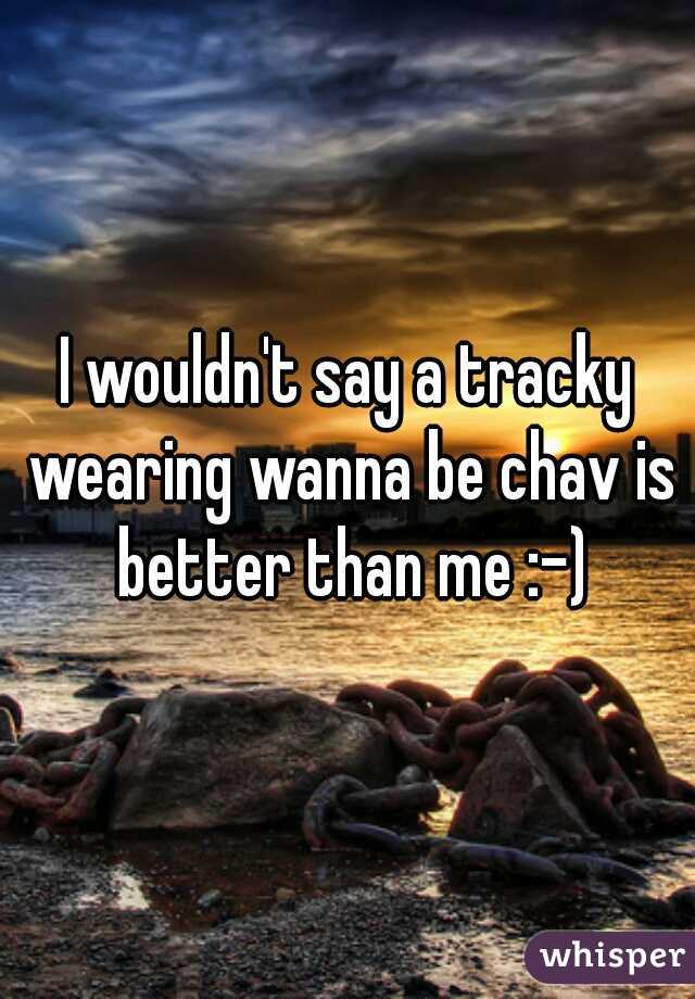 I wouldn't say a tracky wearing wanna be chav is better than me :-)