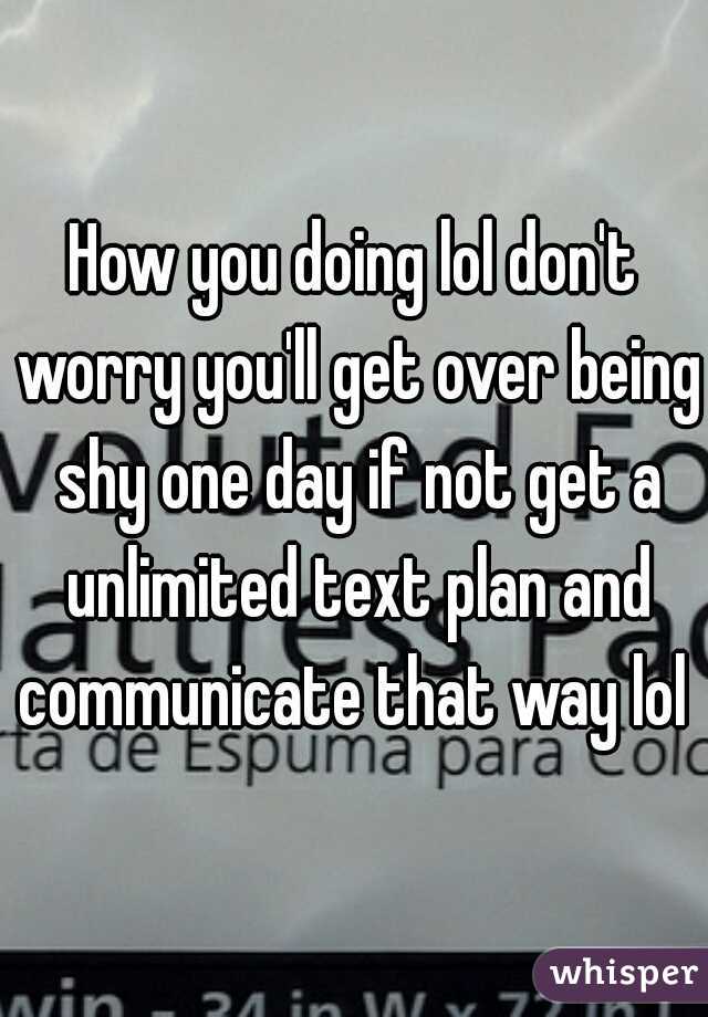 How you doing lol don't worry you'll get over being shy one day if not get a unlimited text plan and communicate that way lol  