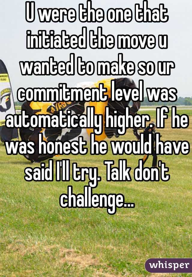 U were the one that initiated the move u wanted to make so ur commitment level was automatically higher. If he was honest he would have said I'll try. Talk don't challenge...