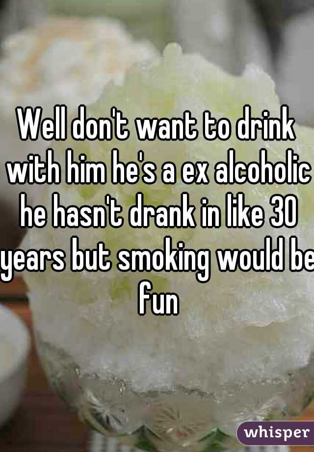 Well don't want to drink with him he's a ex alcoholic he hasn't drank in like 30 years but smoking would be fun