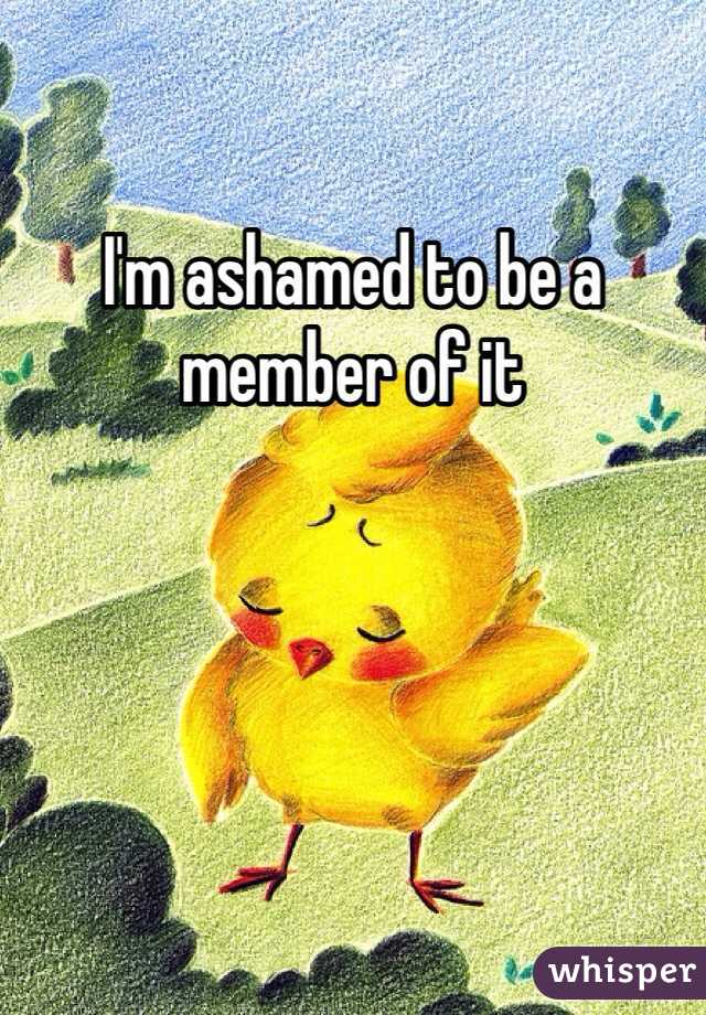 I'm ashamed to be a member of it