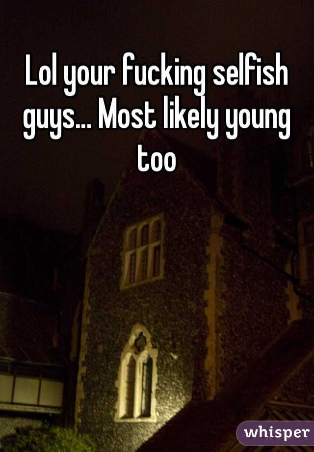 Lol your fucking selfish guys... Most likely young too