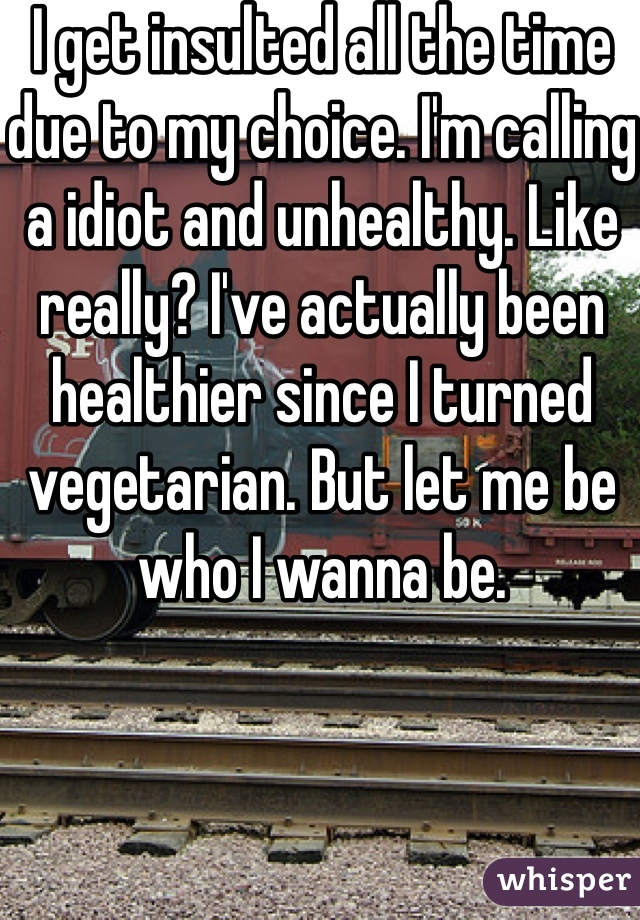 I get insulted all the time due to my choice. I'm calling a idiot and unhealthy. Like really? I've actually been healthier since I turned vegetarian. But let me be who I wanna be. 