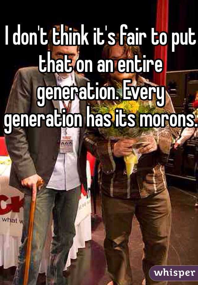 I don't think it's fair to put that on an entire generation. Every generation has its morons. 