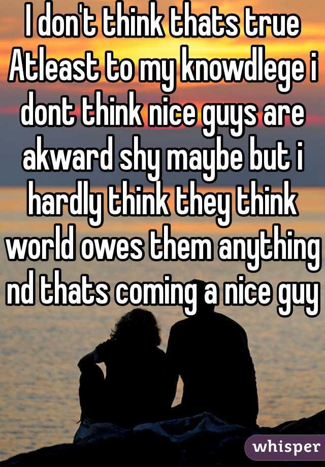 I don't think thats true Atleast to my knowdlege i dont think nice guys are akward shy maybe but i hardly think they think world owes them anything nd thats coming a nice guy 