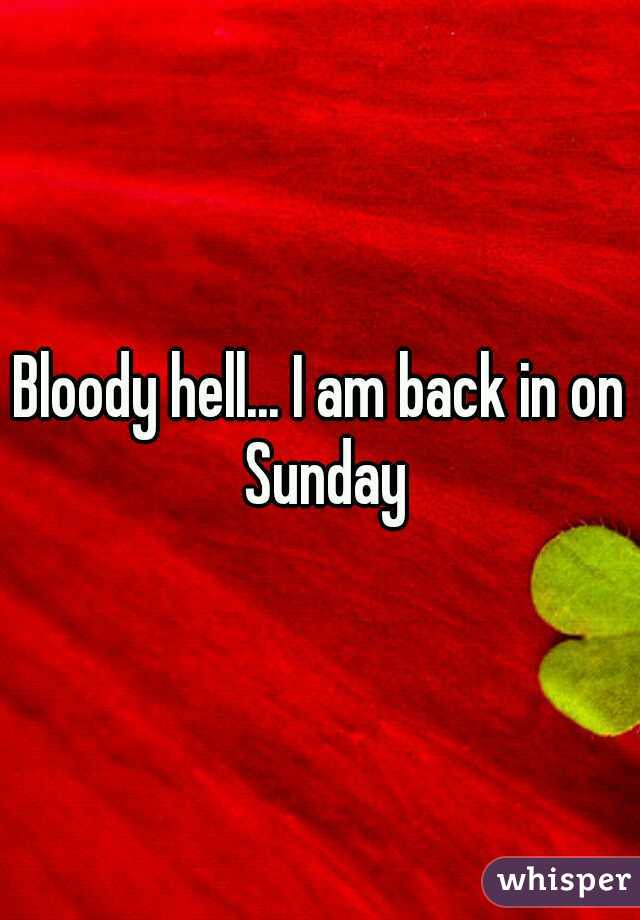 Bloody hell... I am back in on Sunday
