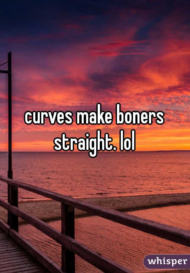 curves make boners straight. lol 