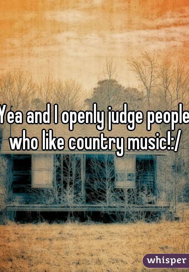 Yea and I openly judge people who like country music!:/