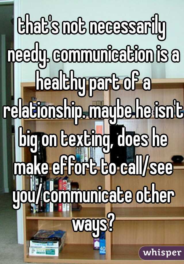 that's not necessarily needy. communication is a healthy part of a relationship. maybe he isn't big on texting, does he make effort to call/see you/communicate other ways?