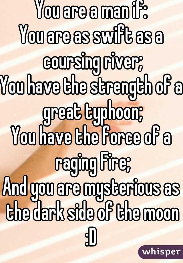 You are a man if:
You are as swift as a coursing river;
You have the strength of a great typhoon;
You have the force of a raging Fire;
And you are mysterious as the dark side of the moon :D 