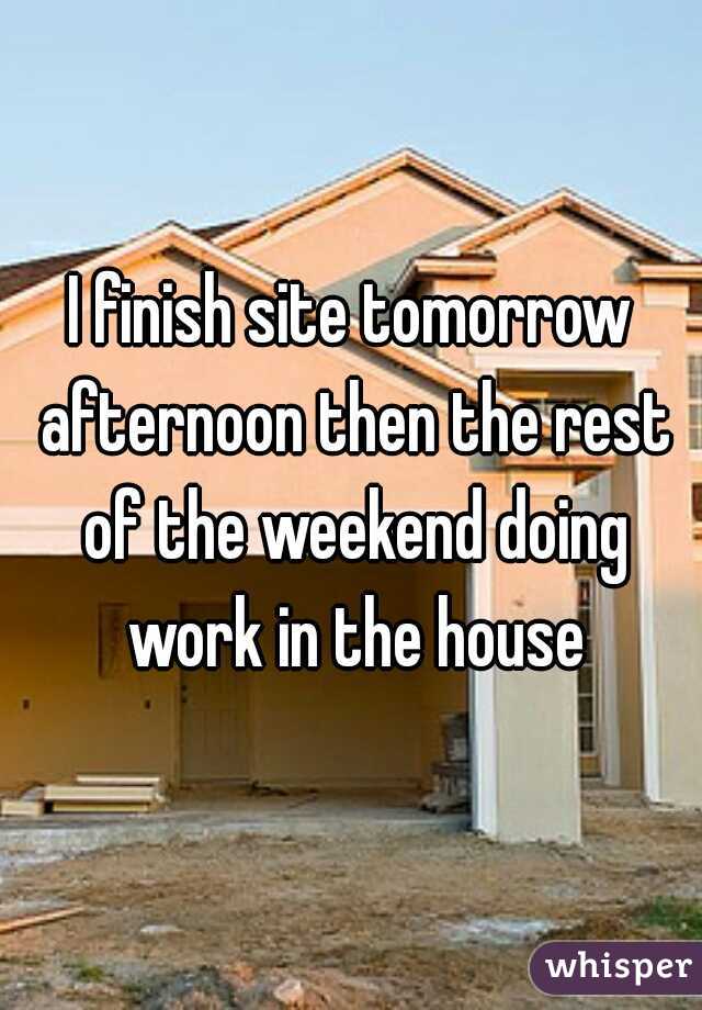 I finish site tomorrow afternoon then the rest of the weekend doing work in the house