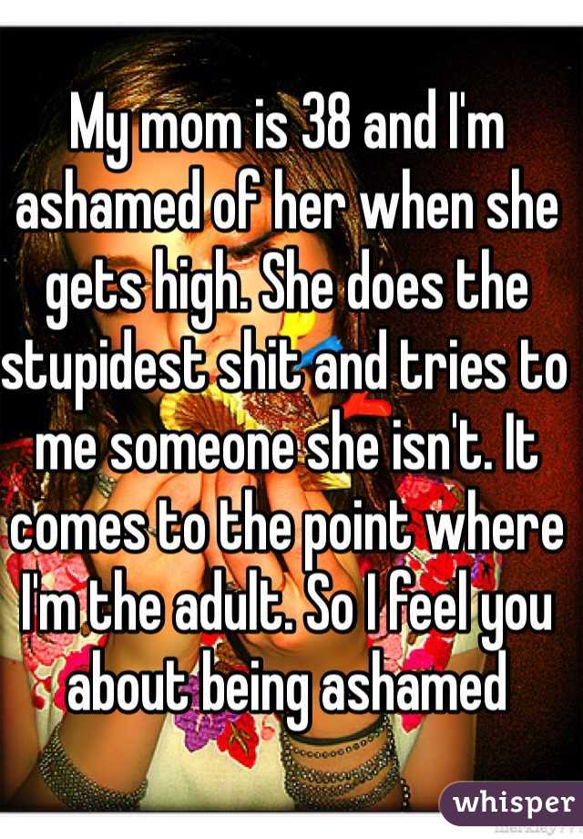 My mom is 38 and I'm ashamed of her when she gets high. She does the stupidest shit and tries to me someone she isn't. It comes to the point where I'm the adult. So I feel you about being ashamed