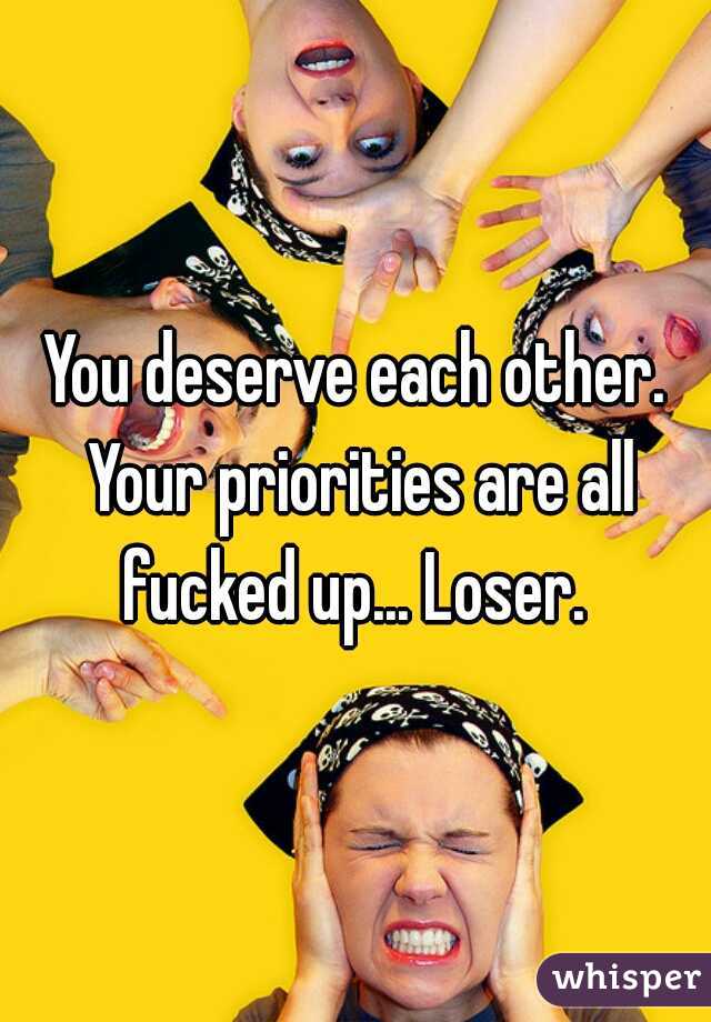 You deserve each other. Your priorities are all fucked up... Loser. 