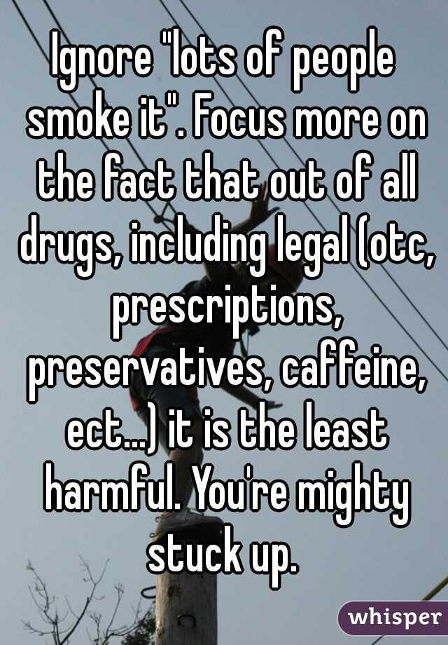 Ignore "lots of people smoke it". Focus more on the fact that out of all drugs, including legal (otc, prescriptions, preservatives, caffeine, ect...) it is the least harmful. You're mighty stuck up. 